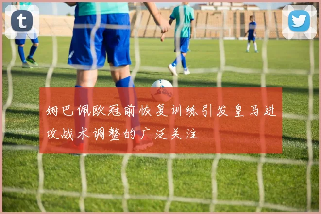 姆巴佩欧冠前恢复训练引发皇马进攻战术调整的广泛关注