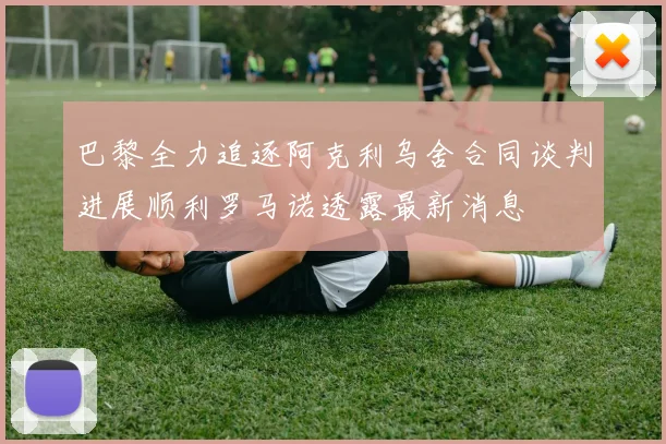 巴黎全力追逐阿克利乌舍合同谈判进展顺利罗马诺透露最新消息
