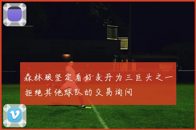 森林狼坚定看好麦丹为三巨头之一拒绝其他球队的交易询问