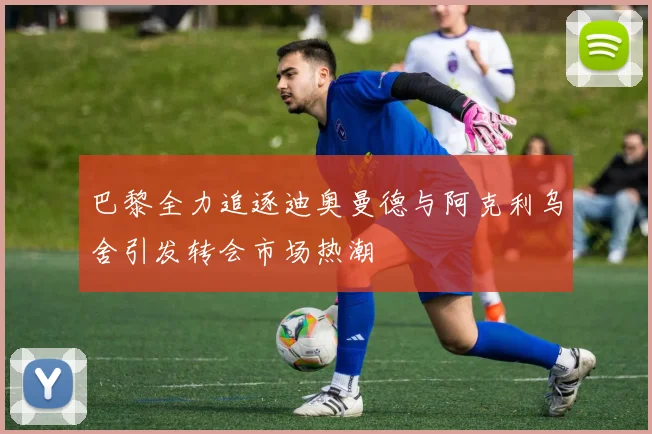 巴黎全力追逐迪奥曼德与阿克利乌舍引发转会市场热潮