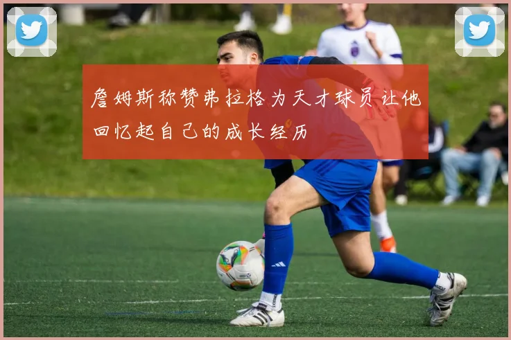 詹姆斯称赞弗拉格为天才球员让他回忆起自己的成长经历