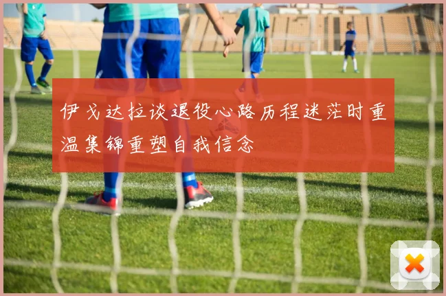伊戈达拉谈退役心路历程迷茫时重温集锦重塑自我信念