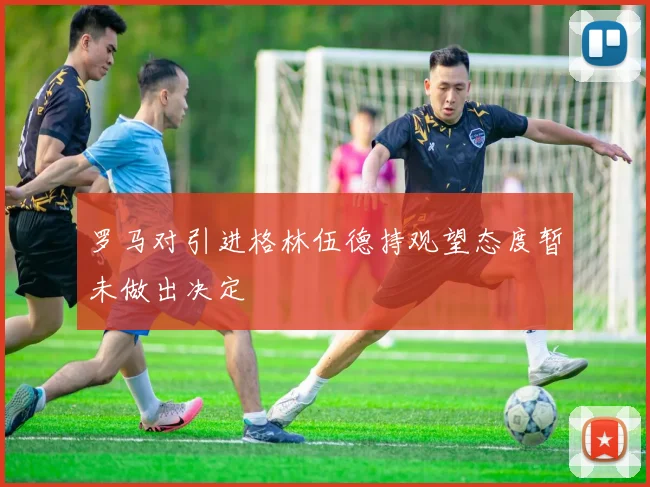 罗马对引进格林伍德持观望态度暂未做出决定