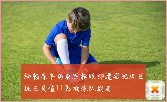 杨瀚森半场表现抢眼却遭遇犯规困扰正负值11影响球队战局