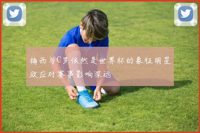 梅西与C罗依然是世界杯的象征明星效应对赛事影响深远
