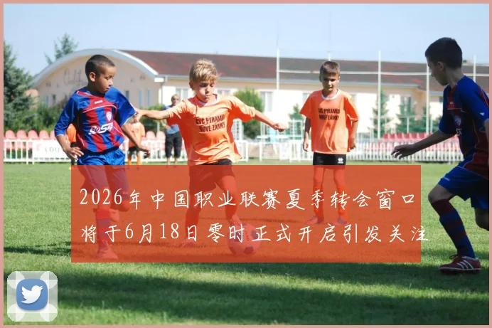 2026年中国职业联赛夏季转会窗口将于6月18日零时正式开启引发关注