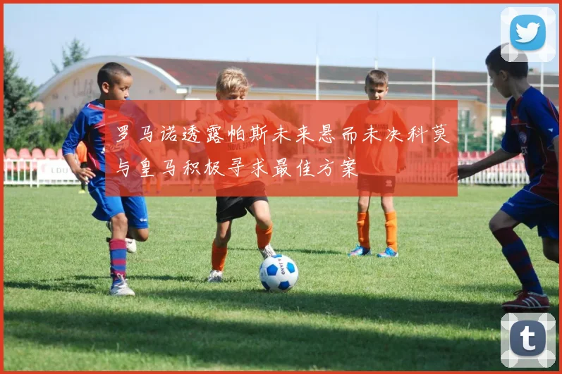罗马诺透露帕斯未来悬而未决科莫与皇马积极寻求最佳方案