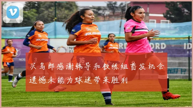 买乌郎感谢韩导和教练组首发机会遗憾未能为球迷带来胜利